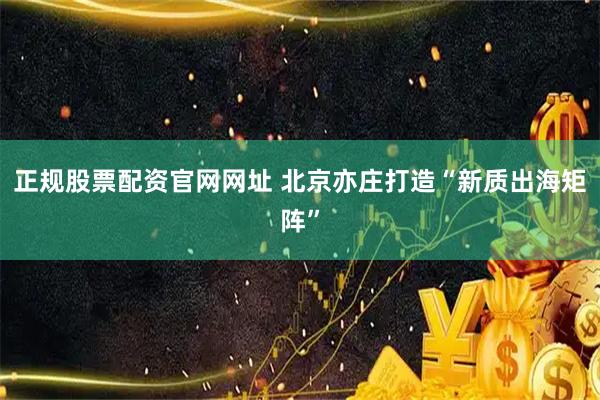 正规股票配资官网网址 北京亦庄打造“新质出海矩阵”