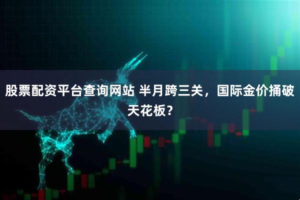 股票配资平台查询网站 半月跨三关，国际金价捅破天花板？