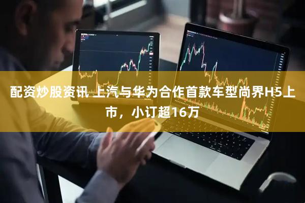 配资炒股资讯 上汽与华为合作首款车型尚界H5上市，小订超16万