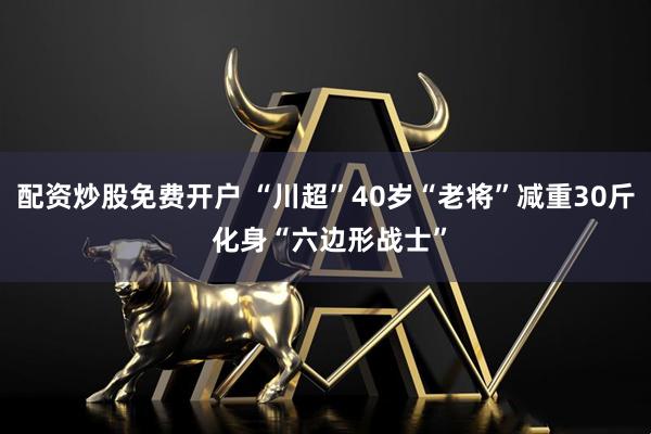 配资炒股免费开户 “川超”40岁“老将”减重30斤 化身“六边形战士”