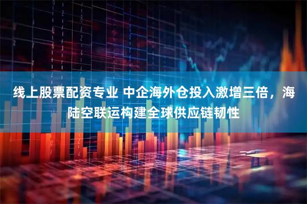 线上股票配资专业 中企海外仓投入激增三倍，海陆空联运构建全球供应链韧性
