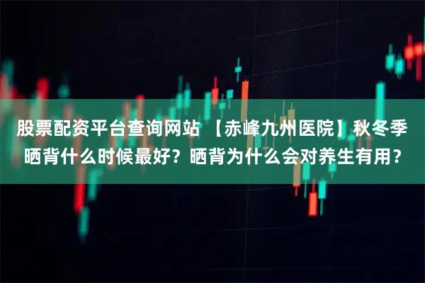 股票配资平台查询网站 【赤峰九州医院】秋冬季晒背什么时候最好？晒背为什么会对养生有用？