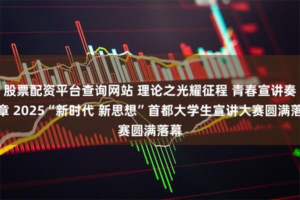 股票配资平台查询网站 理论之光耀征程 青春宣讲奏华章 2025“新时代 新思想”首都大学生宣讲大赛圆满落幕