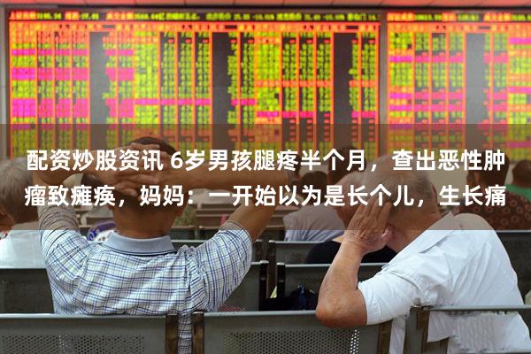 配资炒股资讯 6岁男孩腿疼半个月，查出恶性肿瘤致瘫痪，妈妈：一开始以为是长个儿，生长痛