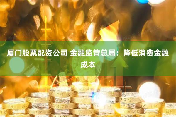 厦门股票配资公司 金融监管总局：降低消费金融成本