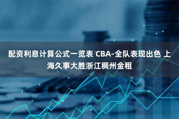 配资利息计算公式一览表 CBA-全队表现出色 上海久事大胜浙江稠州金租