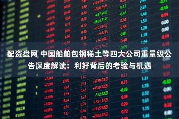 配资盘网 中国船舶包钢稀土等四大公司重量级公告深度解读：利好背后的考验与机遇