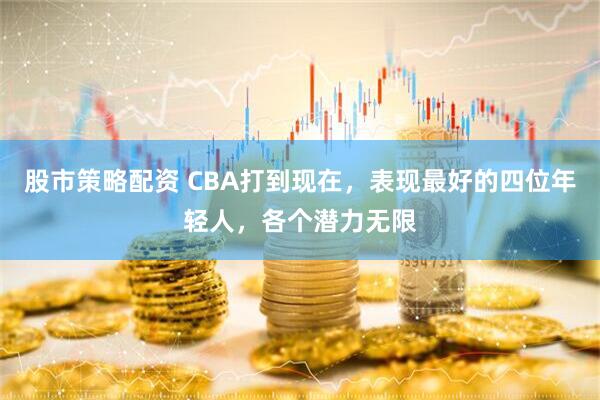 股市策略配资 CBA打到现在，表现最好的四位年轻人，各个潜力无限