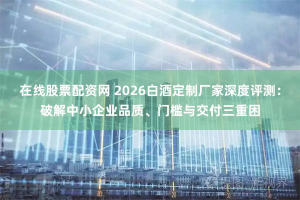 在线股票配资网 2026白酒定制厂家深度评测：破解中小企业品质、门槛与交付三重困