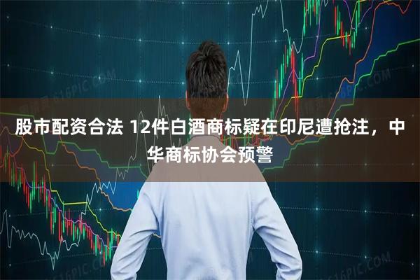 股市配资合法 12件白酒商标疑在印尼遭抢注，中华商标协会预警