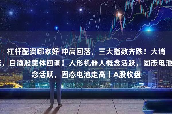 杠杆配资哪家好 冲高回落，三大指数齐跌！大消费板块普遍低迷，白酒股集体回调！人形机器人概念活跃，固态电池走高｜A股收盘