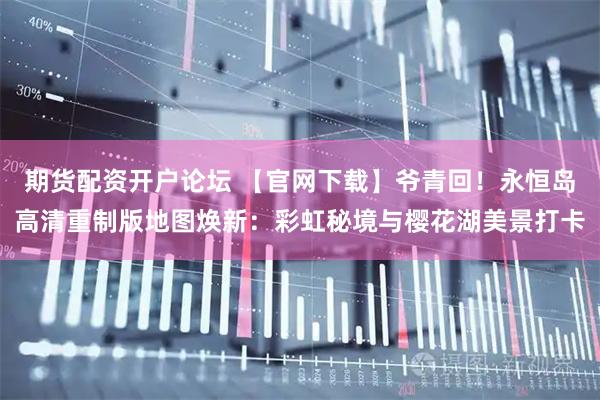 期货配资开户论坛 【官网下载】爷青回！永恒岛高清重制版地图焕新：彩虹秘境与樱花湖美景打卡