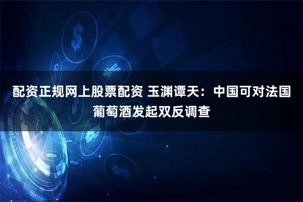 配资正规网上股票配资 玉渊谭天：中国可对法国葡萄酒发起双反调查