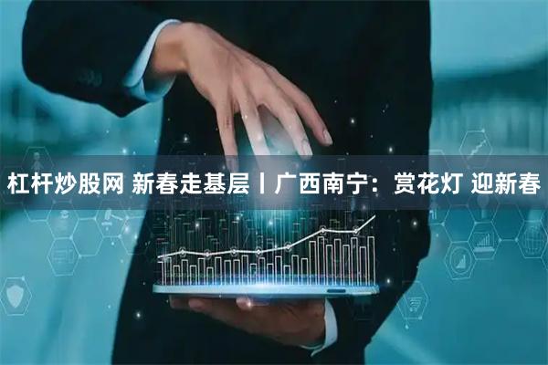 杠杆炒股网 新春走基层丨广西南宁：赏花灯 迎新春