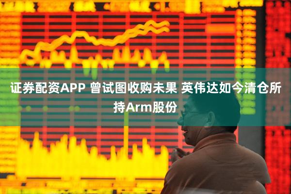 证券配资APP 曾试图收购未果 英伟达如今清仓所持Arm股份
