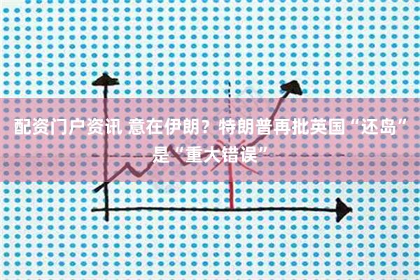 配资门户资讯 意在伊朗？特朗普再批英国“还岛”是“重大错误”