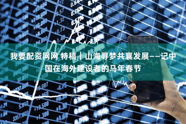 我要配资网网 特稿｜山海寻梦　共襄发展——记中国在海外建设者的马年春节
