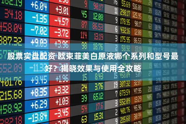 股票实盘配资 欧束菲美白原液哪个系列和型号最好？揭晓效果与使用全攻略