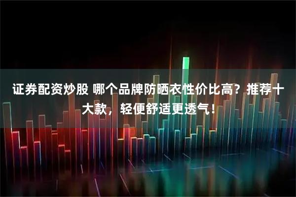 证券配资炒股 哪个品牌防晒衣性价比高？推荐十大款，轻便舒适更透气！