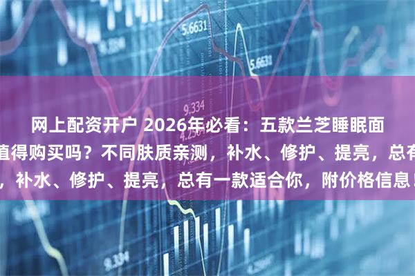 网上配资开户 2026年必看：五款兰芝睡眠面膜深度测评！兰芝面膜值得购买吗？不同肤质亲测，补水、修护、提亮，总有一款适合你，附价格信息！