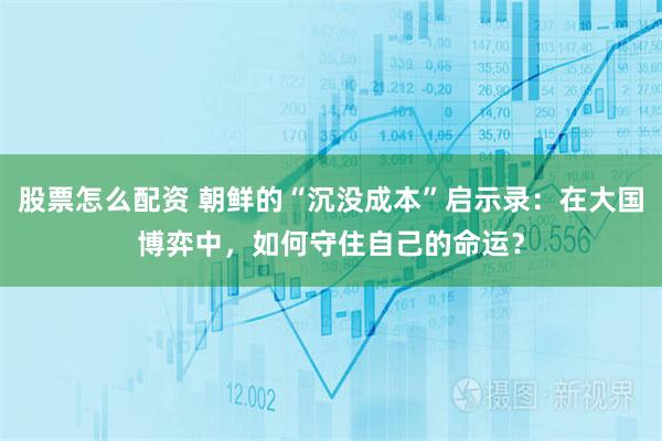 股票怎么配资 朝鲜的“沉没成本”启示录：在大国博弈中，如何守住自己的命运？