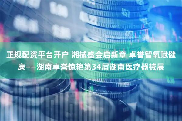 正规配资平台开户 湘械盛会启新章 卓誉智氧赋健康——湖南卓誉惊艳第34届湖南医疗器械展