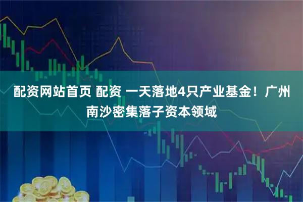 配资网站首页 配资 一天落地4只产业基金！广州南沙密集落子资本领域