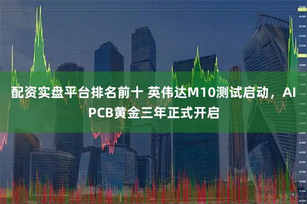 配资实盘平台排名前十 英伟达M10测试启动，AIPCB黄金三年正式开启