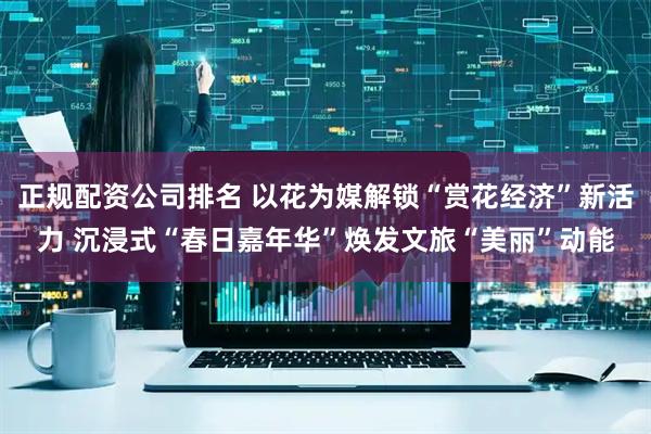 正规配资公司排名 以花为媒解锁“赏花经济”新活力 沉浸式“春日嘉年华”焕发文旅“美丽”动能