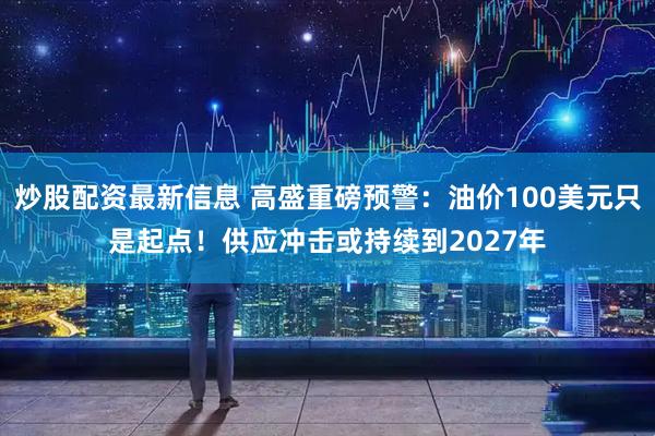 炒股配资最新信息 高盛重磅预警：油价100美元只是起点！供应冲击或持续到2027年