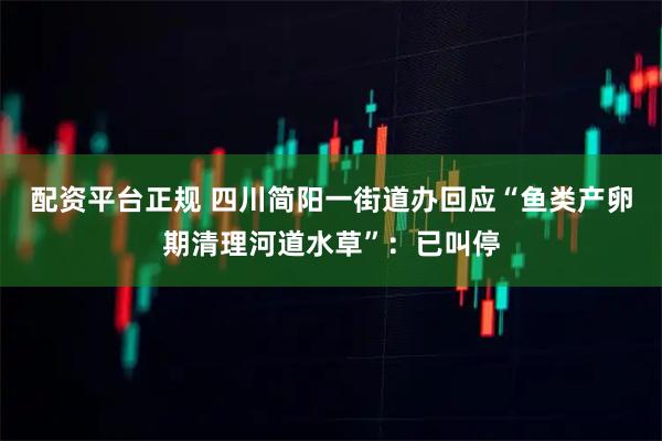 配资平台正规 四川简阳一街道办回应“鱼类产卵期清理河道水草”：已叫停