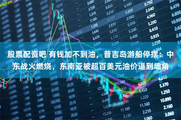 股票配资吧 有钱加不到油，普吉岛游船停摆：中东战火燃烧，东南亚被超百美元油价逼到墙角