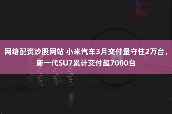 网络配资炒股网站 小米汽车3月交付量守住2万台，新一代SU7累计交付超7000台