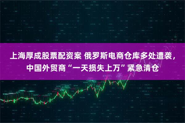上海厚成股票配资案 俄罗斯电商仓库多处遭袭，中国外贸商“一天损失上万”紧急清仓