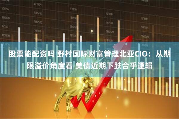股票能配资吗 野村国际财富管理北亚CIO：从期限溢价角度看 美债近期下跌合乎逻辑
