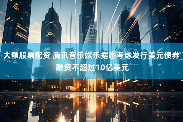 大额股票配资 腾讯音乐娱乐据悉考虑发行美元债券 融资不超过10亿美元